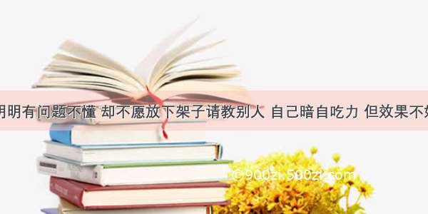 有的同学明明有问题不懂 却不愿放下架子请教别人 自己暗自吃力 但效果不好。这些人