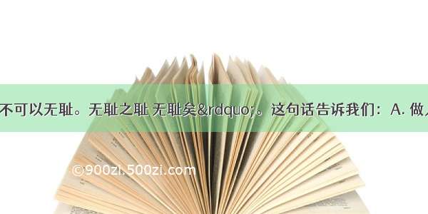 孟子云“人不可以无耻。无耻之耻 无耻矣”。这句话告诉我们：A. 做人不可以有耻辱感