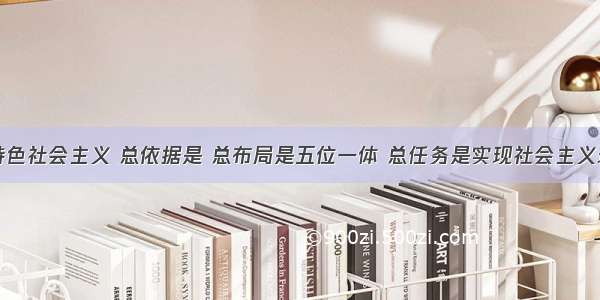 建设中国特色社会主义 总依据是 总布局是五位一体 总任务是实现社会主义现代化和中