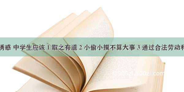 面对金钱的诱惑 中学生应该①取之有道②小偷小摸不算大事③通过合法劳动和正当途径来