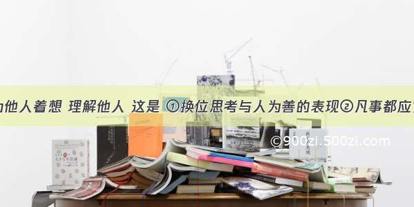 设身处地为他人着想 理解他人 这是 ①换位思考与人为善的表现②凡事都应宽容的基本