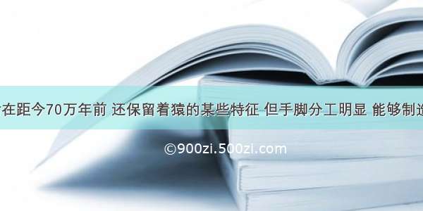 “生活在距今70万年前 还保留着猿的某些特征 但手脚分工明显 能够制造和使用工具 