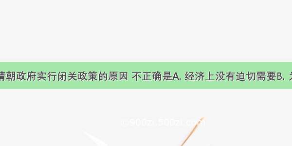 下列有关清朝政府实行闭关政策的原因 不正确是A. 经济上没有迫切需要B. 为维护清王