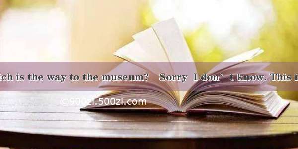 ―Excuse me. Which is the way to the museum?―Sorry  I don’t know. This is my  time here.A.