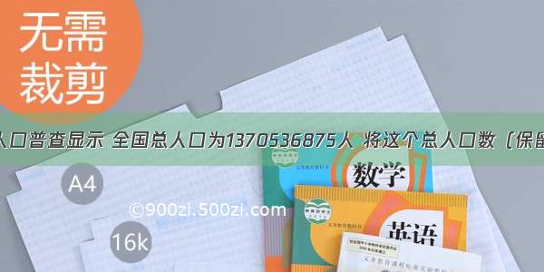 我国第六次人口普查显示 全国总人口为1370536875人 将这个总人口数（保留三个有效数