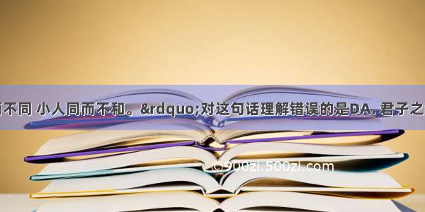 “君子和而不同 小人同而不和。”对这句话理解错误的是DA. 君子之间的交往是求和谐