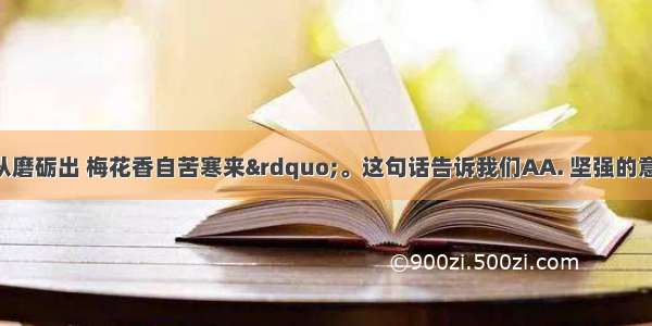 “宝剑锋从磨砺出 梅花香自苦寒来”。这句话告诉我们AA. 坚强的意志 高尚的品德要