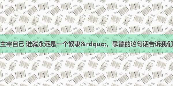 “谁若不能主宰自己 谁就永远是一个奴隶”。歌德的这句话告诉我们A. 凡是都要自己做