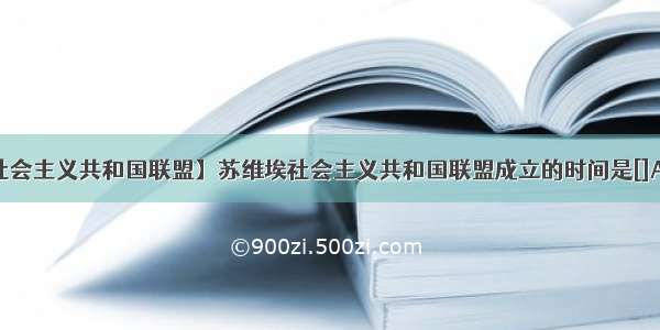 【苏维埃社会主义共和国联盟】苏维埃社会主义共和国联盟成立的时间是[]A.19B.1921