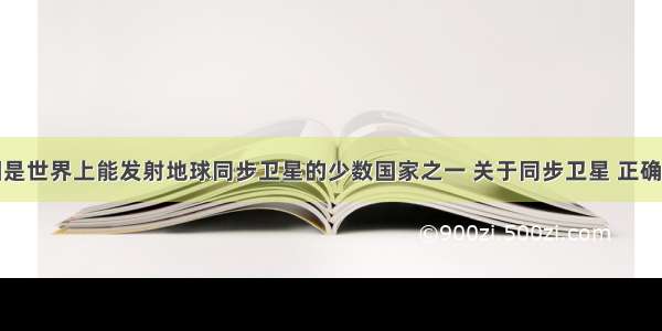 单选题我国是世界上能发射地球同步卫星的少数国家之一 关于同步卫星 正确的说法是A.