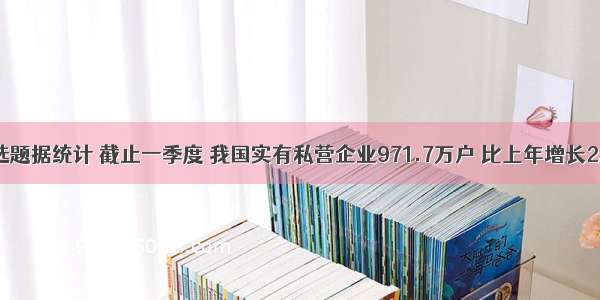 单选题据统计 截止一季度 我国实有私营企业971.7万户 比上年增长2.56