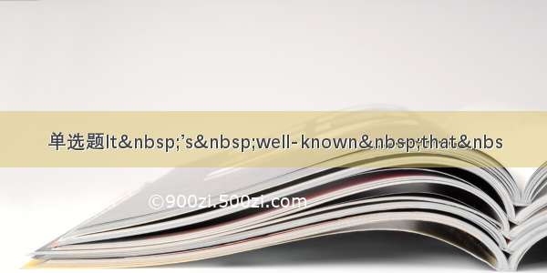 单选题It&nbsp;’s&nbsp;well-known&nbsp;that&nbs