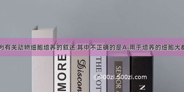 单选题下列为有关动物细胞培养的叙述 其中不正确的是A.用于培养的细胞大都取自胚胎或