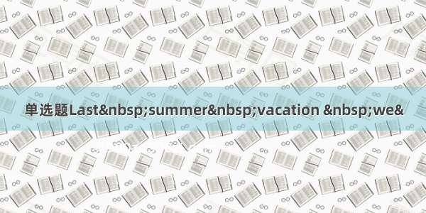 单选题Last summer vacation  we&