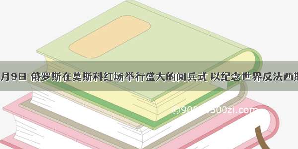 单选题5月9日 俄罗斯在莫斯科红场举行盛大的阅兵式 以纪念世界反法西斯战争胜