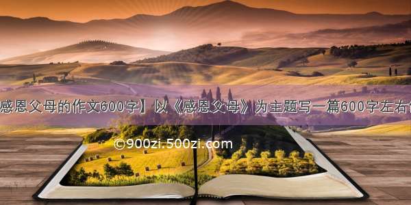 【感恩父母的作文600字】以《感恩父母》为主题写一篇600字左右作文