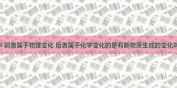 下列变化中 前者属于物理变化 后者属于化学变化的是有新物质生成的变化叫化学变化：
