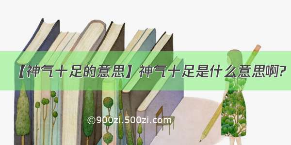 【神气十足的意思】神气十足是什么意思啊?