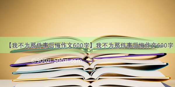 【我不为那件事后悔作文600字】我不为那件事后悔作文600字