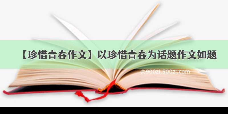 【珍惜青春作文】以珍惜青春为话题作文如题