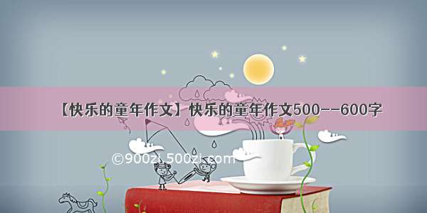 【快乐的童年作文】快乐的童年作文500--600字