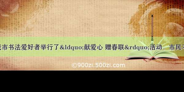 单选题春节前夕我市书法爱好者举行了&ldquo;献爱心 赠春联&rdquo;活动。市民不管捐赠多少 都可