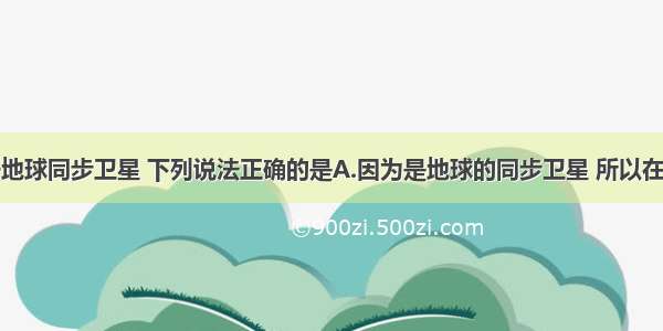 单选题关于地球同步卫星 下列说法正确的是A.因为是地球的同步卫星 所以在轨道上的运