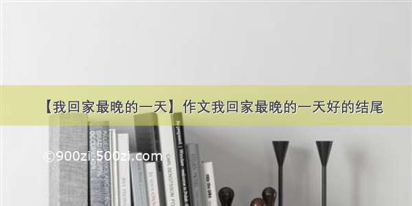 【我回家最晚的一天】作文我回家最晚的一天好的结尾