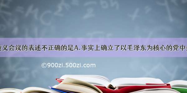 单选题关于遵义会议的表述不正确的是A.事实上确立了以毛泽东为核心的党中央的正确领导