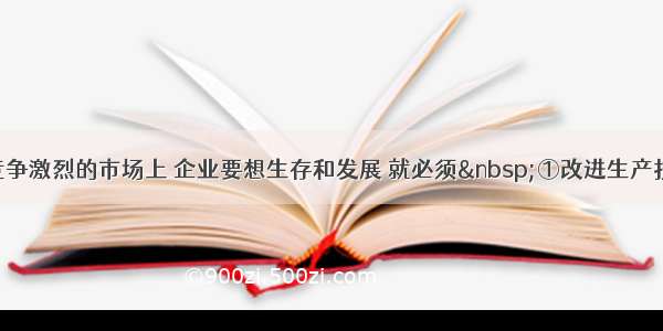 单选题在竞争激烈的市场上 企业要想生存和发展 就必须 ①改进生产技术 改善经