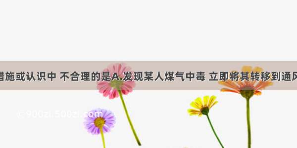 单选题下列措施或认识中 不合理的是A.发现某人煤气中毒 立即将其转移到通风处 拨打急救