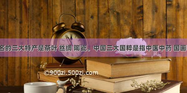 中国著名的三大特产是茶叶 丝绸 陶瓷。中国三大国粹是指中医中药 国画和京剧。