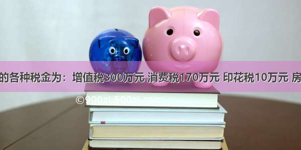 甲企业应交的各种税金为：增值税300万元 消费税170万元 印花税10万元 房产税15万元