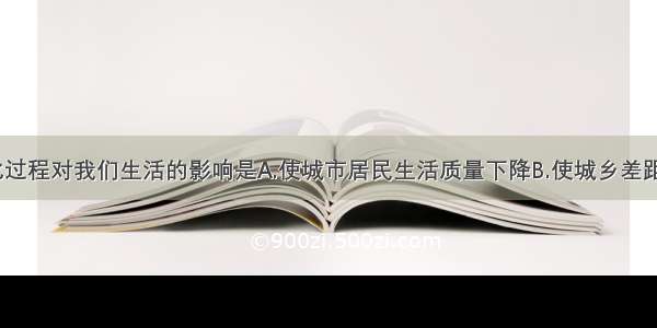 单选题城市化过程对我们生活的影响是A.使城市居民生活质量下降B.使城乡差距大幅度缩小C