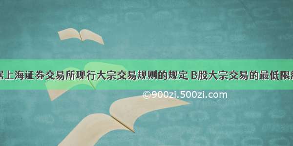 根据上海证券交易所现行大宗交易规则的规定 B股大宗交易的最低限额为