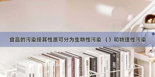 食品的污染按其性质可分为生物性污染 （）和物理性污染