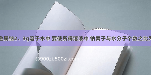 单选题把金属钠2．3g溶于水中 要使所得溶液中 钠离子与水分子个数之比为1:100 则