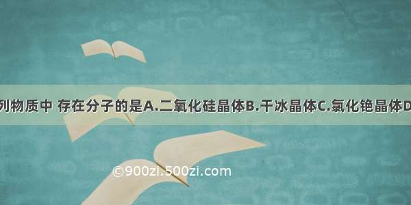 单选题下列物质中 存在分子的是A.二氧化硅晶体B.干冰晶体C.氯化铯晶体D.镁铝合金