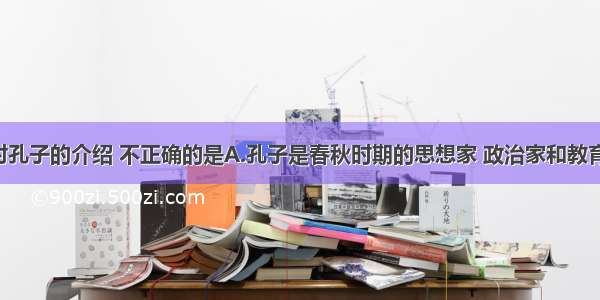 单选题下列对孔子的介绍 不正确的是A.孔子是春秋时期的思想家 政治家和教育家 是儒家学