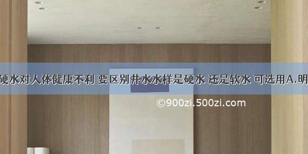 单选题饮用硬水对人体健康不利 要区别井水水样是硬水 还是软水 可选用A.明矾B.活性炭