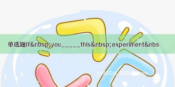 单选题If you_____this experiment&nbs