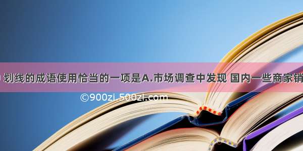 下列各句中 划线的成语使用恰当的一项是A.市场调查中发现 国内一些商家销售的红木家