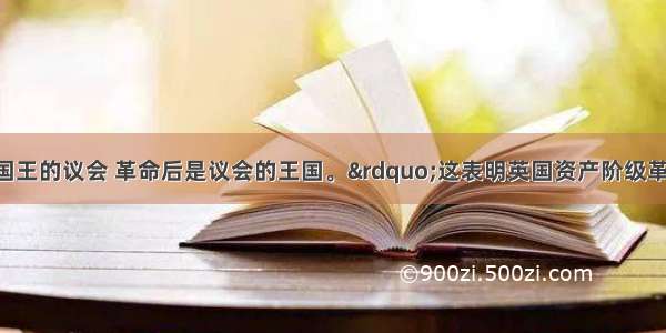 “革命前是国王的议会 革命后是议会的王国。”这表明英国资产阶级革命前后A.国王的地