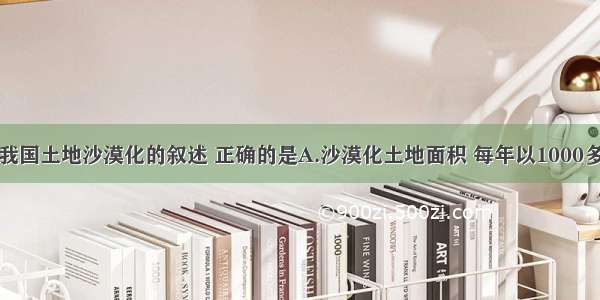 单选题关于我国土地沙漠化的叙述 正确的是A.沙漠化土地面积 每年以1000多平方千米的