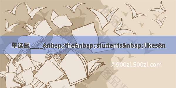 单选题____ the students likes&n