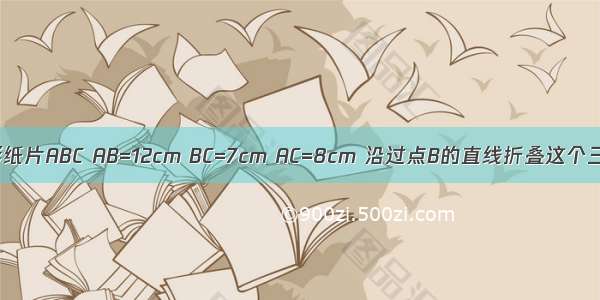 如图 三角形纸片ABC AB=12cm BC=7cm AC=8cm 沿过点B的直线折叠这个三角形 使顶