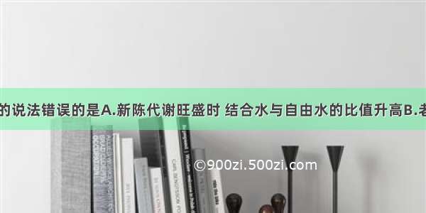 以下有关水的说法错误的是A.新陈代谢旺盛时 结合水与自由水的比值升高B.老年人细胞中