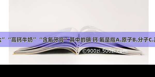 “加碘食盐” “高钙牛奶” “含氟牙膏” 其中的碘 钙 氟是指A.原子B.分子C.离子D.元素