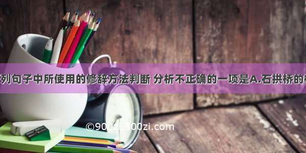 单选题对下列句子中所使用的修辞方法判断 分析不正确的一项是A.石拱桥的桥洞成弧形 