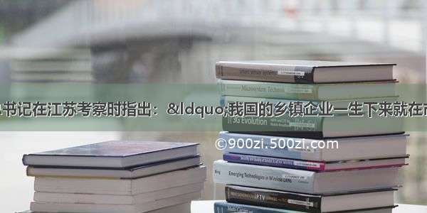 单选题江泽民总书记在江苏考察时指出：“我国的乡镇企业一生下来就在市场里闯荡 原料